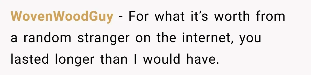 WovenWoodGuy − For what it’s worth from a random stranger on the internet, you lasted longer than I would have.