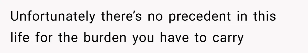 Unfortunately there’s no precedent in this life for the burden you have to carry