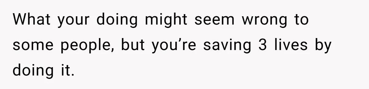 What your doing might seem wrong to some people, but you’re saving 3 lives by doing it.