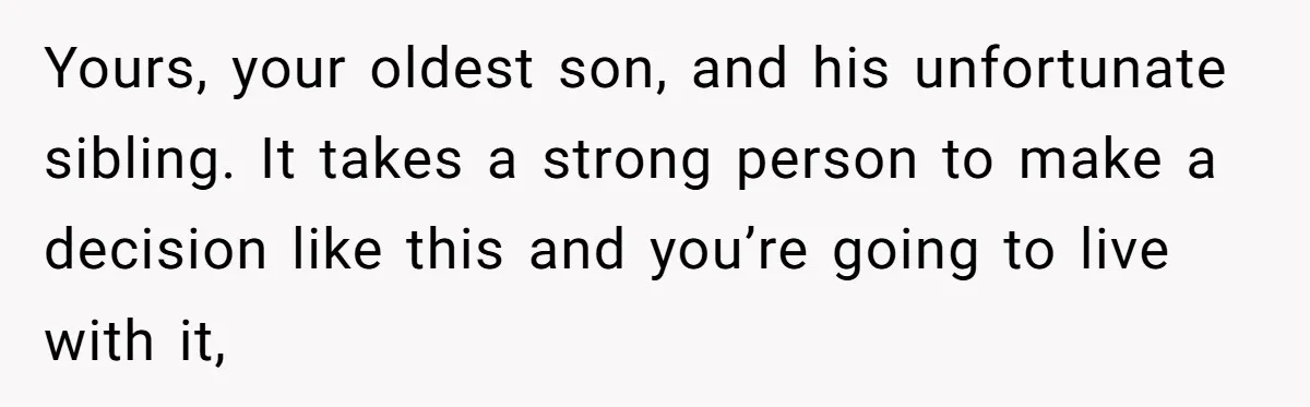 Yours, your oldest son, and his unfortunate sibling. It takes a strong person to make a decision like this and you’re going to live with it,