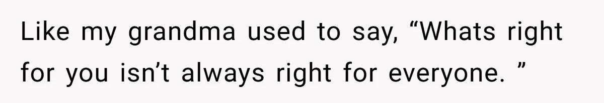 Like my grandma used to say, “Whats right for you isn’t always right for everyone. ”