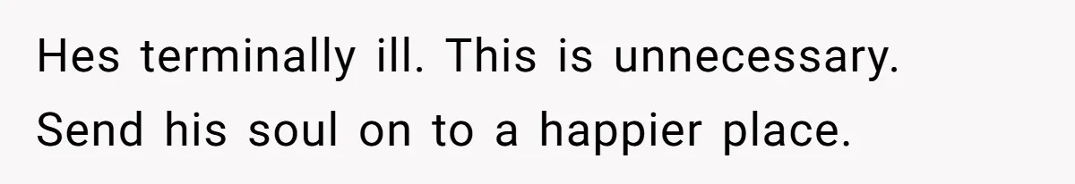 Hes terminally ill. This is unnecessary. Send his soul on to a happier place.