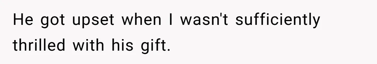 He got upset when I wasn't sufficiently thrilled with his gift.
