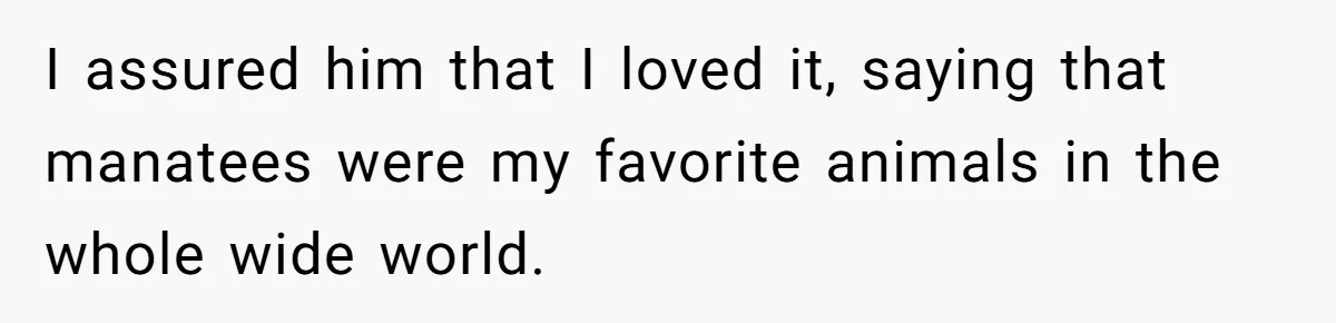 I assured him that I loved it, saying that manatees were my favorite animals in the whole wide world.