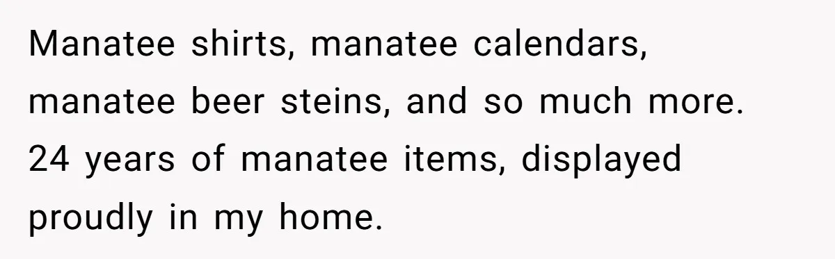 Manatee shirts, manatee calendars, manatee beer steins, and so much more. 24 years of manatee items, displayed proudly in my home.