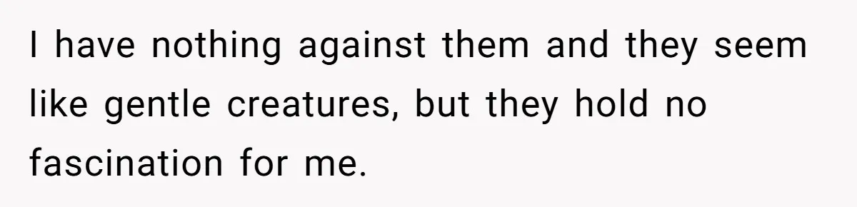 I have nothing against them and they seem like gentle creatures, but they hold no fascination for me.