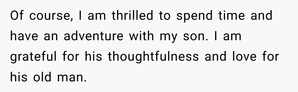 Of course, I am thrilled to spend time and have an adventure with my son. I am grateful for his thoughtfulness and love for his old man.