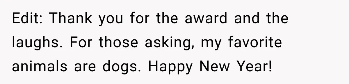 Edit: Thank you for the award and the laughs. For those asking, my favorite animals are dogs. Happy New Year!
