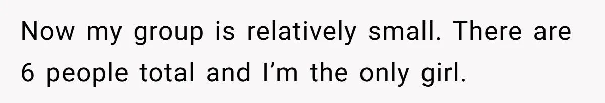 Now my group is relatively small. There are 6 people total and I’m the only girl.