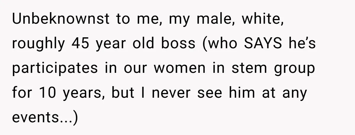 Unbeknownst to me, my male, white, roughly 45 year old boss (who SAYS he’s participates in our women in stem group for 10 years, but I never see him at...