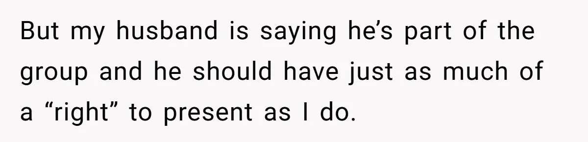 But my husband is saying he’s part of the group and he should have just as much of a “right” to present as I do.