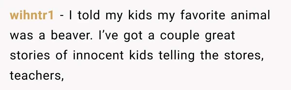 wihntr1 − I told my kids my favorite animal was a beaver. I’ve got a couple great stories of innocent kids telling the stores, teachers,