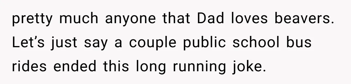 pretty much anyone that Dad loves beavers. Let’s just say a couple public school bus rides ended this long running joke.