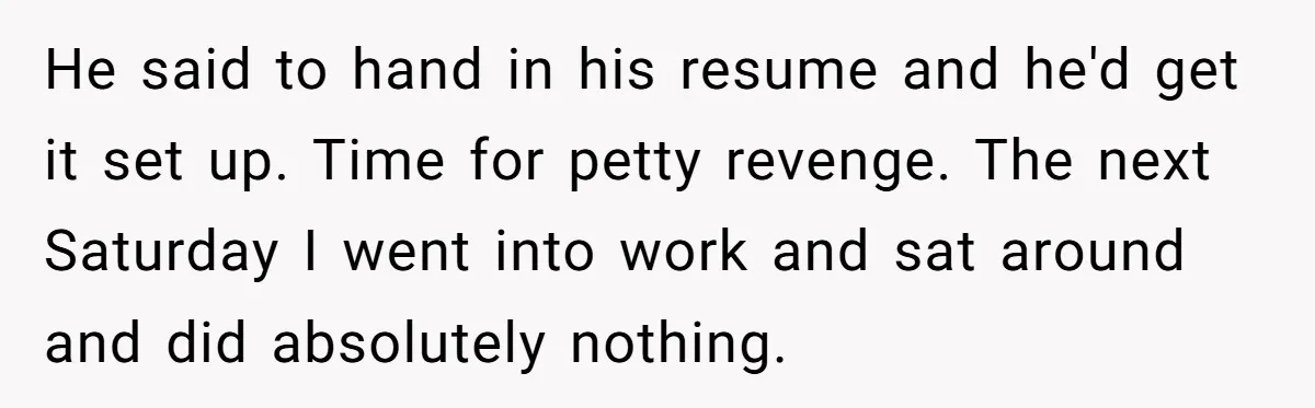Boss Pushes Teen Too Far, He Quits And Shuts Down The Most Popular Pizza Place Within 2 Days He said to hand in his resume and he'd get it set up. Time for petty revenge. The next Saturday I went into work and sat around and did absolutely...