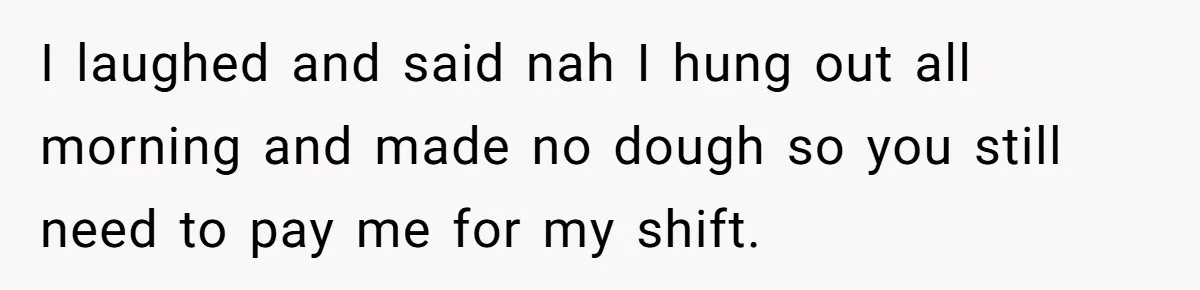 Boss Pushes Teen Too Far, He Quits And Shuts Down The Most Popular Pizza Place Within 2 Days I laughed and said nah I hung out all morning and made no dough so you still need to pay me for my shift.
