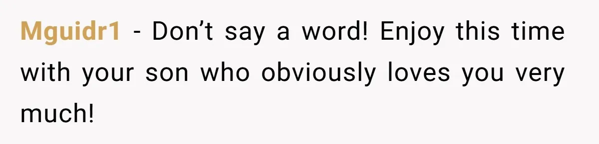 Mguidr1 − Don’t say a word! Enjoy this time with your son who obviously loves you very much!