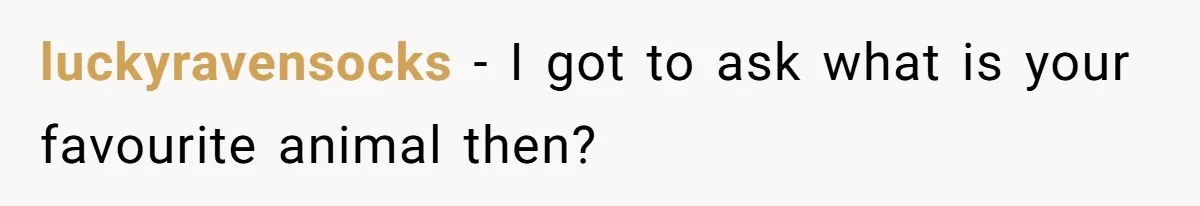 luckyravensocks − I got to ask what is your favourite animal then?