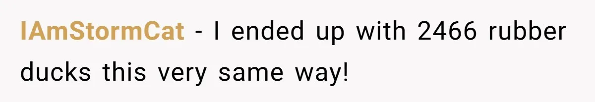 IAmStormCat − I ended up with 2466 rubber ducks this very same way!