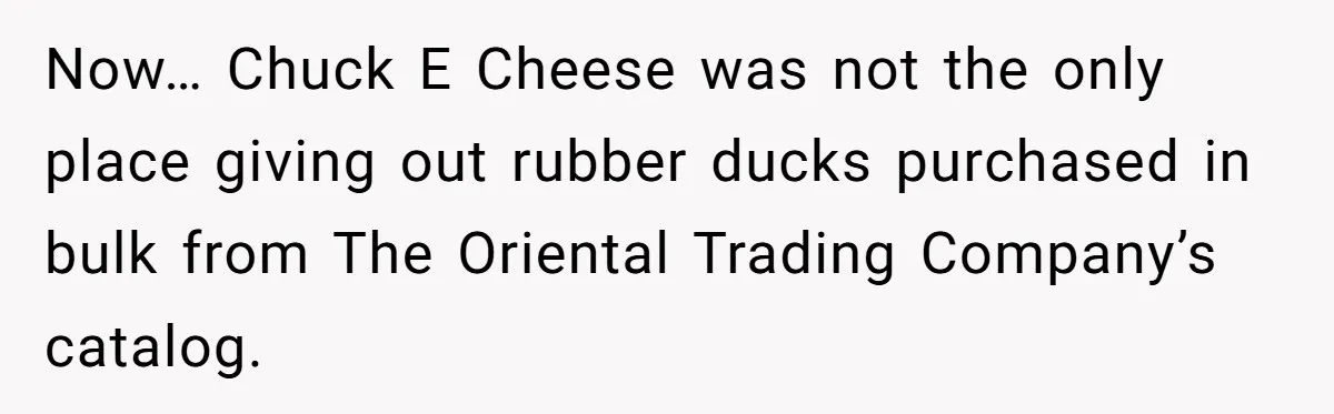 Now… Chuck E Cheese was not the only place giving out rubber ducks purchased in bulk from The Oriental Trading Company’s catalog.