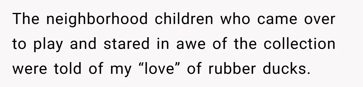 The neighborhood children who came over to play and stared in awe of the collection were told of my “love” of rubber ducks.