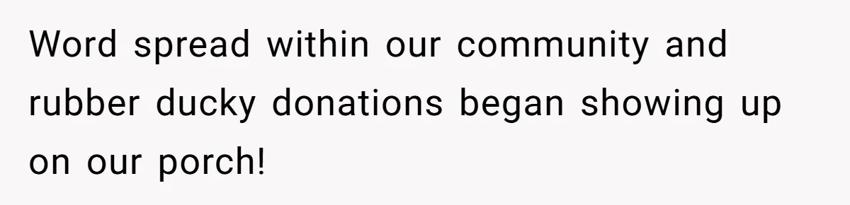 Word spread within our community and rubber ducky donations began showing up on our porch!