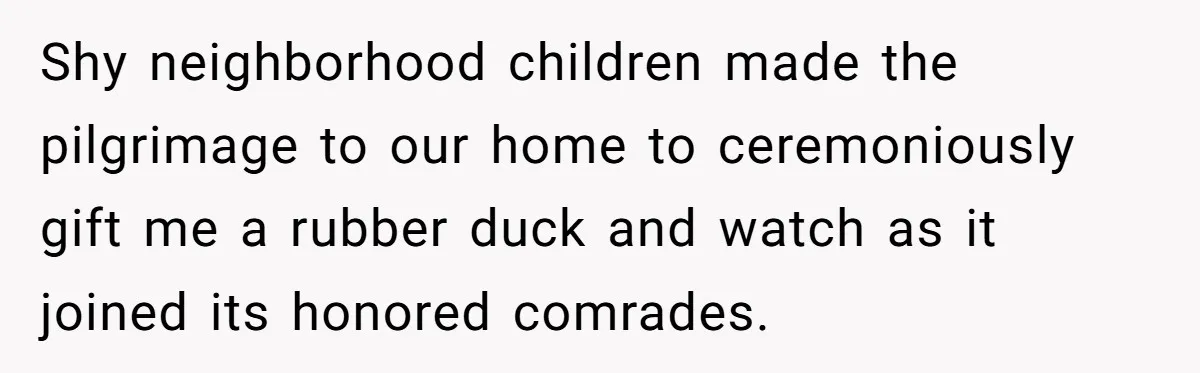 Shy neighborhood children made the pilgrimage to our home to ceremoniously gift me a rubber duck and watch as it joined its honored comrades.