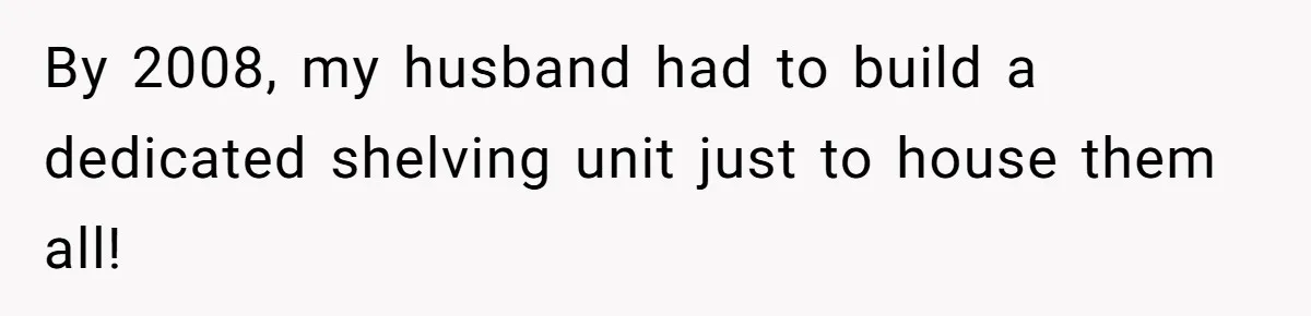 By 2008, my husband had to build a dedicated shelving unit just to house them all!