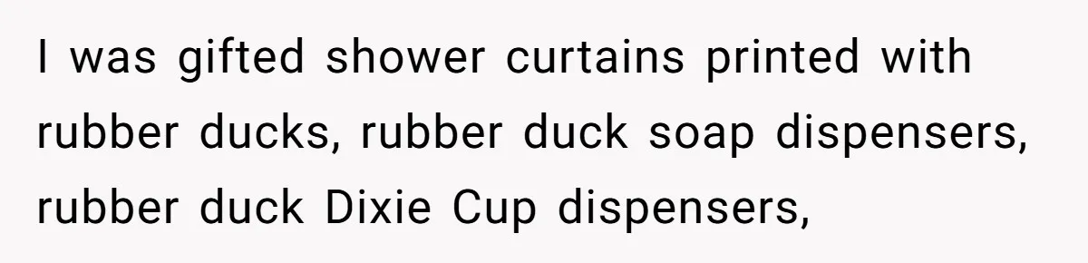 I was gifted shower curtains printed with rubber ducks, rubber duck soap dispensers, rubber duck Dixie Cup dispensers,