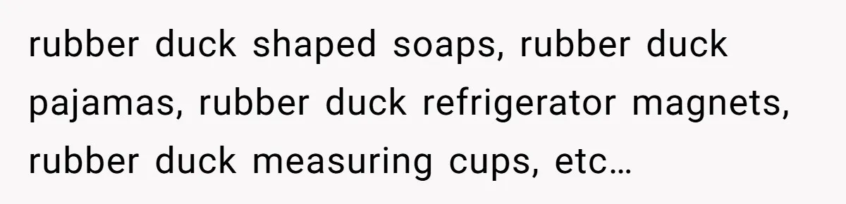 rubber duck shaped soaps, rubber duck pajamas, rubber duck refrigerator magnets, rubber duck measuring cups, etc…