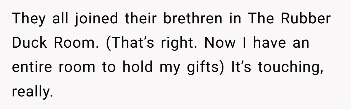 They all joined their brethren in The Rubber Duck Room. (That’s right. Now I have an entire room to hold my gifts) It’s touching, really.