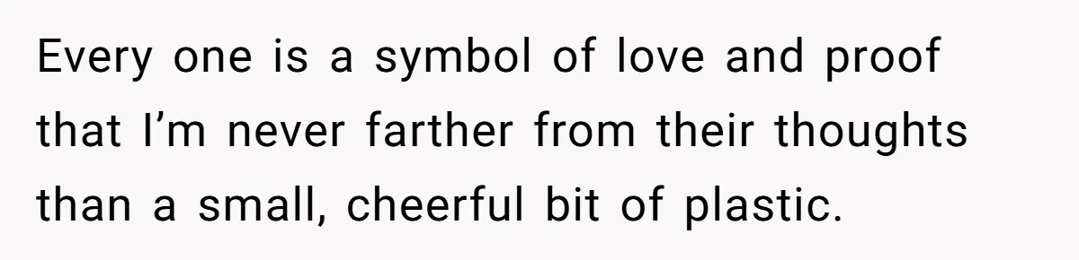 Every one is a symbol of love and proof that I’m never farther from their thoughts than a small, cheerful bit of plastic.