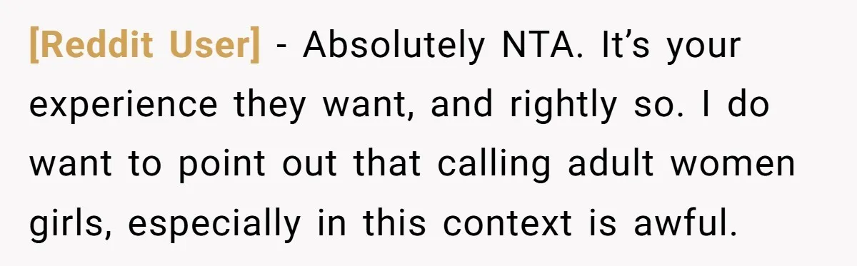 [Reddit User] − Absolutely NTA. It’s your experience they want, and rightly so. I do want to point out that calling adult women girls, especially in this context is awful.