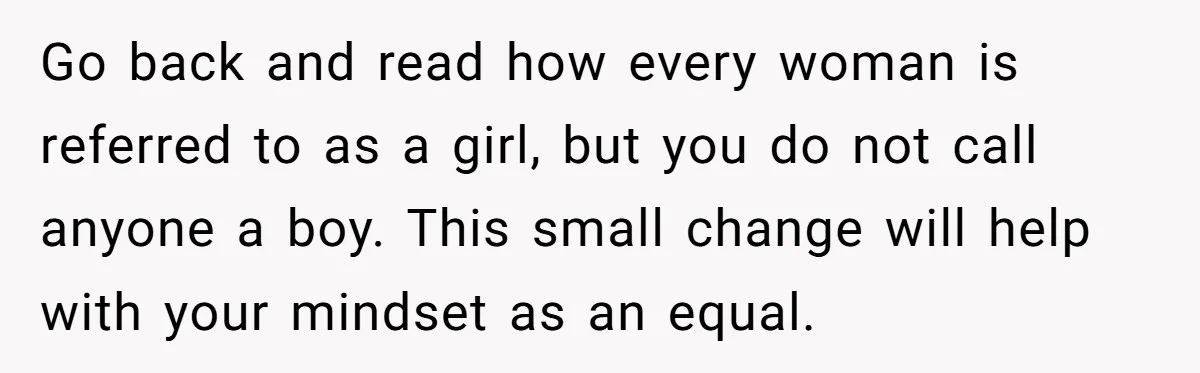Go back and read how every woman is referred to as a girl, but you do not call anyone a boy. This small change will help with your mindset as...