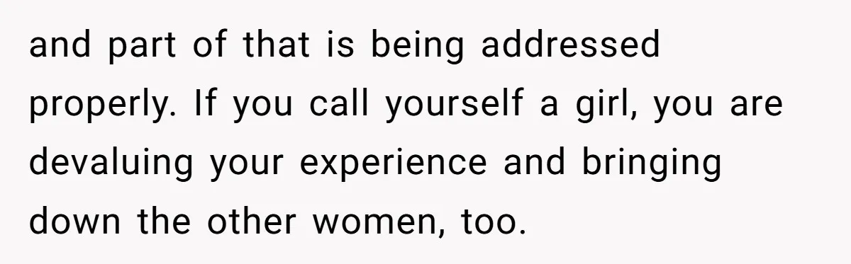 and part of that is being addressed properly. If you call yourself a girl, you are devaluing your experience and bringing down the other women, too.