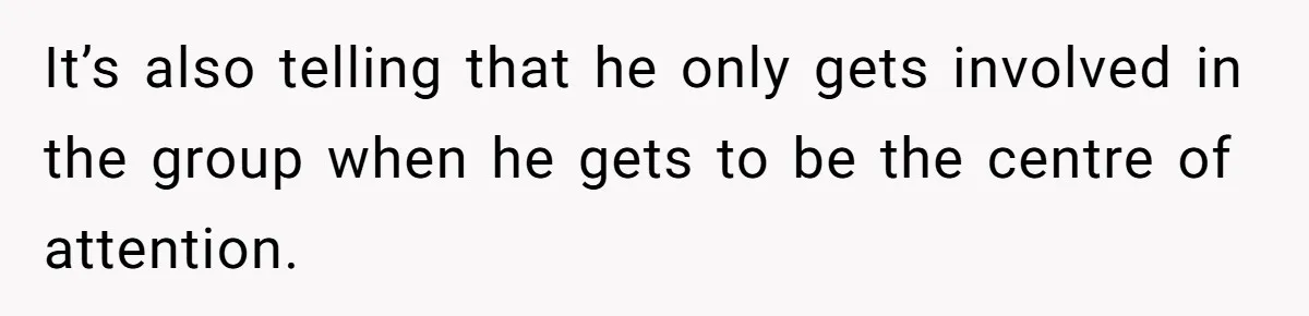 It’s also telling that he only gets involved in the group when he gets to be the centre of attention.