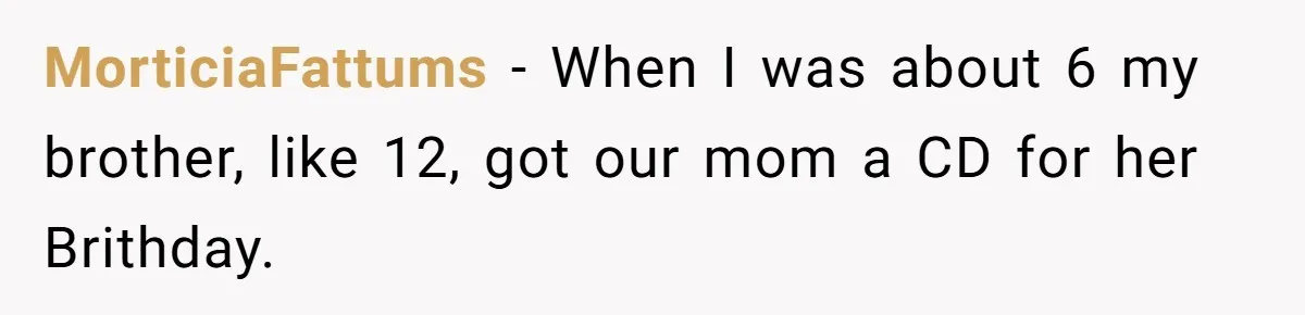 MorticiaFattums − When I was about 6 my brother, like 12, got our mom a CD for her Brithday.