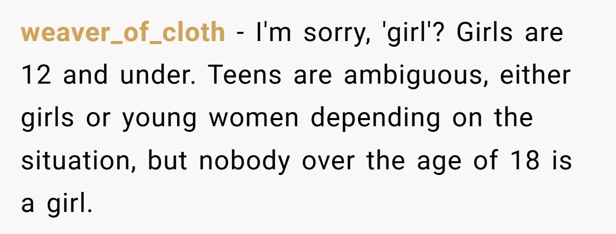 weaver_of_cloth − I'm sorry, 'girl'? Girls are 12 and under. Teens are ambiguous, either girls or young women depending on the situation, but nobody over the age of 18 is...