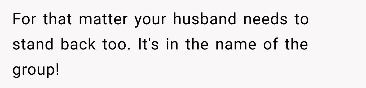 For that matter your husband needs to stand back too. It's in the name of the group!