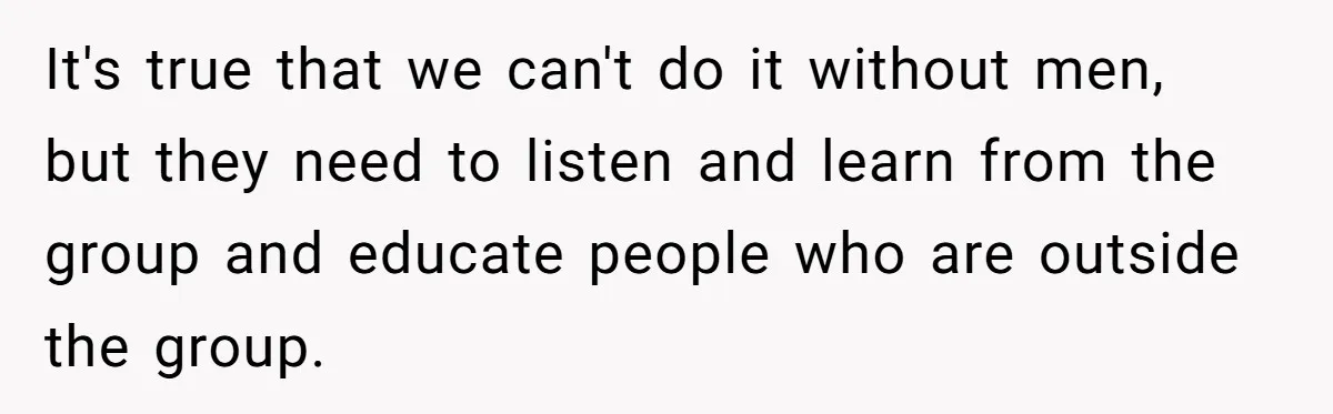 It's true that we can't do it without men, but they need to listen and learn from the group and educate people who are outside the group.