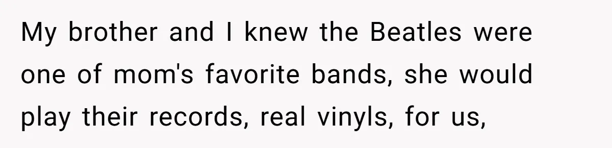 My brother and I knew the Beatles were one of mom's favorite bands, she would play their records, real vinyls, for us,