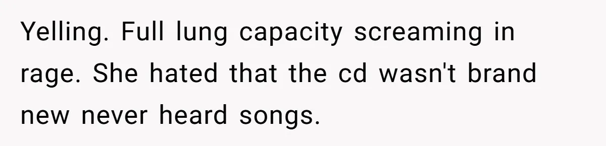 Yelling. Full lung capacity screaming in rage. She hated that the cd wasn't brand new never heard songs.