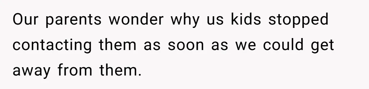 Our parents wonder why us kids stopped contacting them as soon as we could get away from them.