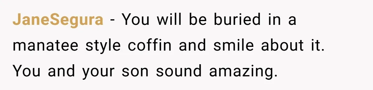 JaneSegura − You will be buried in a manatee style coffin and smile about it. You and your son sound amazing.