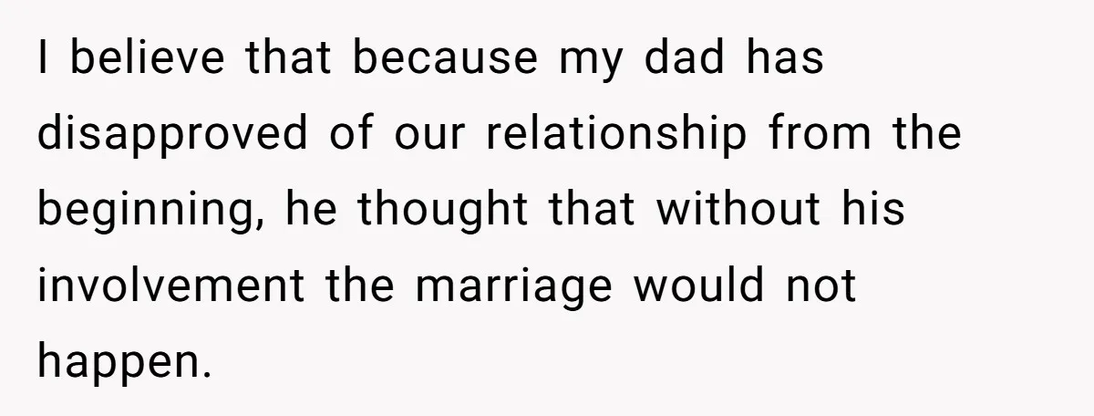 I believe that because my dad has disapproved of our relationship from the beginning, he thought that without his involvement the marriage would not happen.