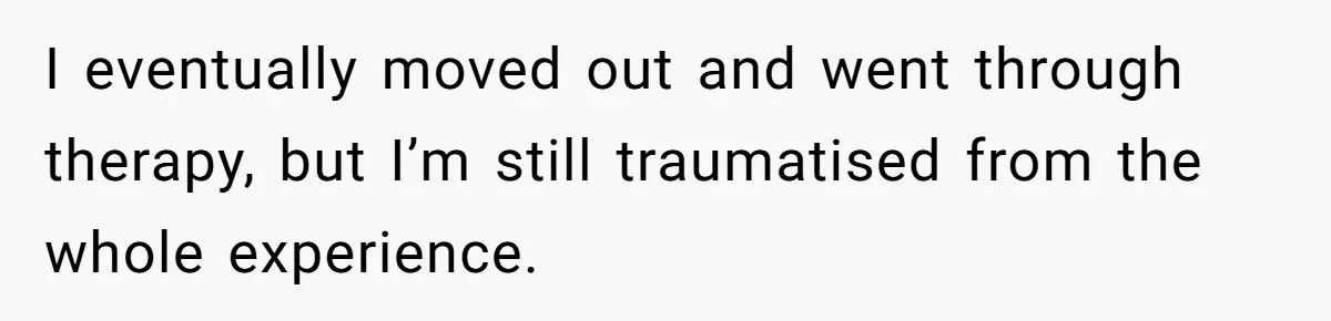 I eventually moved out and went through therapy, but I’m still traumatised from the whole experience.