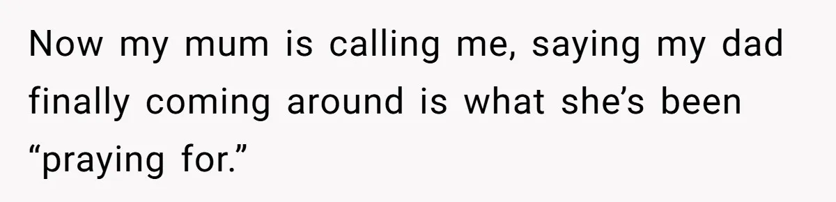 Now my mum is calling me, saying my dad finally coming around is what she’s been “praying for.”