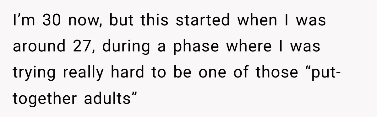 I’m 30 now, but this started when I was around 27, during a phase where I was trying really hard to be one of those “put-together adults”