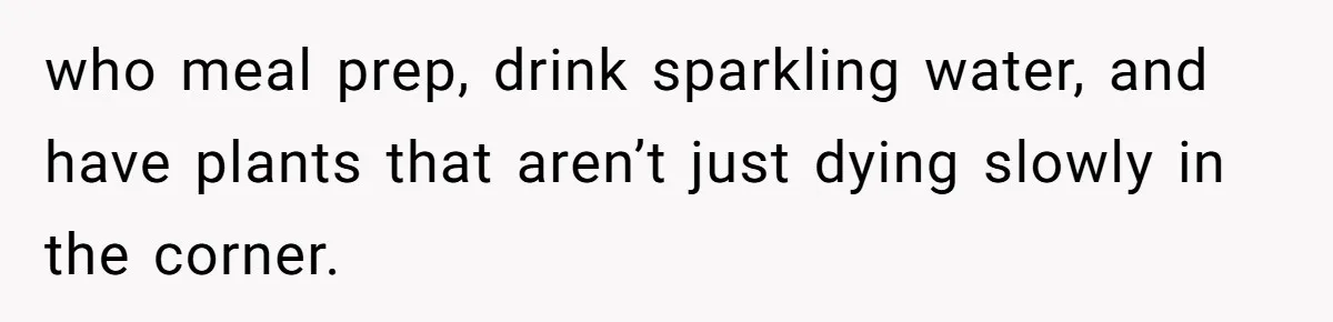 who meal prep, drink sparkling water, and have plants that aren’t just dying slowly in the corner.