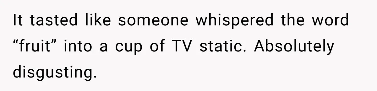 It tasted like someone whispered the word “fruit” into a cup of TV static. Absolutely disgusting.