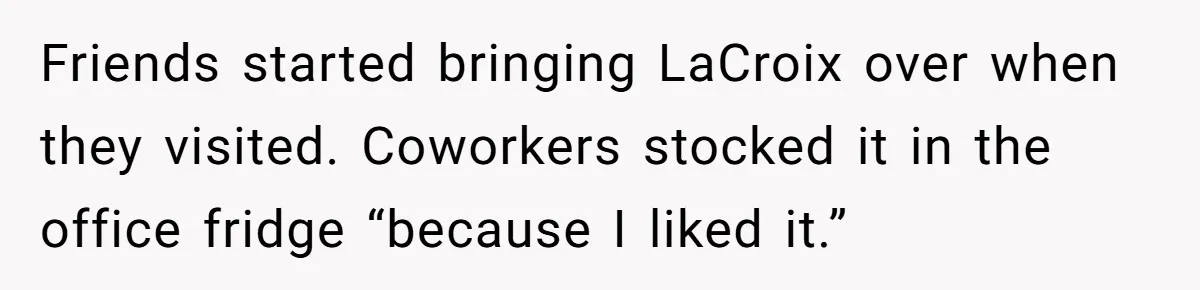 Friends started bringing LaCroix over when they visited. Coworkers stocked it in the office fridge “because I liked it.”